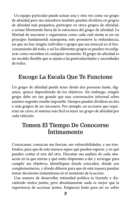Un equipo particular puede actuar una y otra vez como un grupo de afinidad pero sus miembros también pueden dividirse en grupos de afinidad mis pequefos, participar en otros grupos de afinidad, o actuar libremente fuera de la estructura del grupo de afinidad. La libertad de asociarse y organizarse como cada cual sienta es un un principio fundamental anarquista; esto promueve la redundancia, asf que no hay ningin individuo o grupo que sea esencial en el fun- cionamiento del todo, y asi los diferentes grupos se pueden reconfig- urar como necesiten en cualquier momento. El grupo de afinidad es un modelo flexible que se ajusta a las particularidades y necesidades de todxs.  Escoge La Escala Que Te Funcione  Un grupo de afinidad puede tener desde dos personas hasta, dig- amos, quince dependiendo de los objetivos. Sin embargo, ningin grupo debe ser tan grande que una conversacién informal sobre asuntos urgentes resulte imposible. Siempre pueden dividirse en dos o més grupos de ser necesario, Por cjemplo, en acciones que requi- eran un carro, el sistema mas ficil es tener un grupo de afinidad por cada vehiculo.  Tomen El Tiempo De Conocerse {ntimamente  Conozcanse, conozean sus fuerzas, sus vulnerabilidades, y sus tras- fondos, para que de esta manera sepan qué pueden esperar, y en qué pueden contar el unx del otrx. Discutan sus anilisis de cada situ- aci6n en la que entran y qué estan dispuestes a dar y arriezgar para cumplir sus objetivos. Identifiquen dénde coinciden, dénde son complementarios, y dénde difieren para que de esta manera puedan tomar decisiones instantdneas en el momento de la accién.  Una manera de desarrollar intimidad politica es leyendo y dis- cutiendo textos juntxs, pero absolutamente nada es mejor que la experiencia de accionar juntxs. Empiecen lento para asf no sobre  3  
